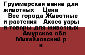 Груммерская ванна для животных. › Цена ­ 25 000 - Все города Животные и растения » Аксесcуары и товары для животных   . Амурская обл.,Михайловский р-н